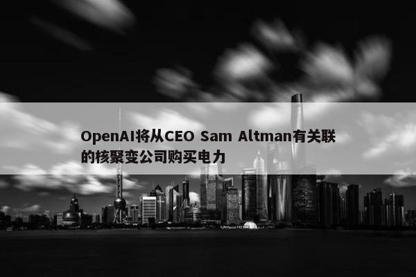 OpenAI将从CEO Sam Altman有关联的核聚变公司购买电力